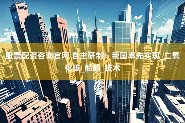 股票配资咨询官网 自主研制！我国率先实现_二氧化碳_船舶_技术