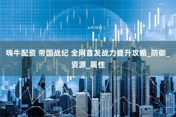 嗨牛配资 帝国战纪 全网首发战力提升攻略_防御_资源_属性