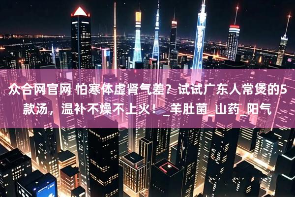 众合网官网 怕寒体虚肾气差？试试广东人常煲的5款汤，温补不燥不上火！_羊肚菌_山药_阳气