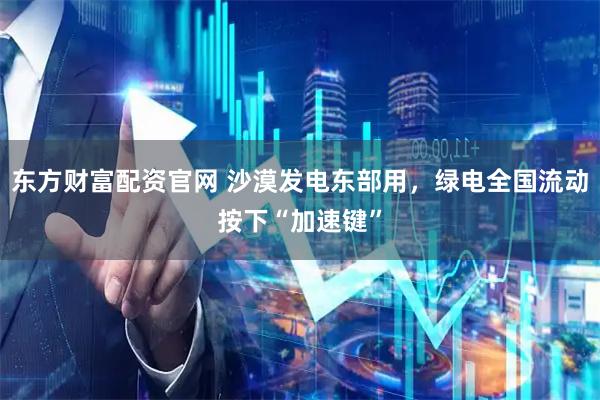 东方财富配资官网 沙漠发电东部用，绿电全国流动按下“加速键”