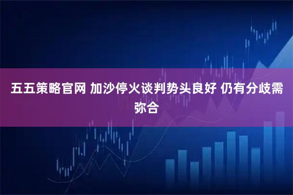 五五策略官网 加沙停火谈判势头良好 仍有分歧需弥合