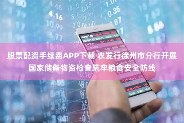 股票配资手续费APP下载 农发行徐州市分行开展国家储备物资检查筑牢粮食安全防线