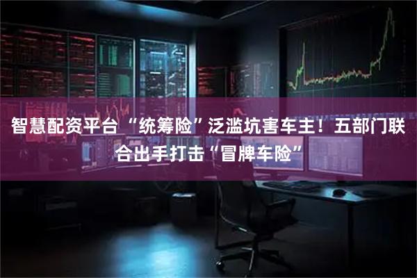 智慧配资平台 “统筹险”泛滥坑害车主！五部门联合出手打击“冒牌车险”