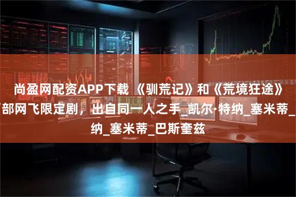 尚盈网配资APP下载 《驯荒记》和《荒境狂途》，一年两部网飞限定剧，出自同一人之手_凯尔·特纳_塞米蒂_巴斯奎兹