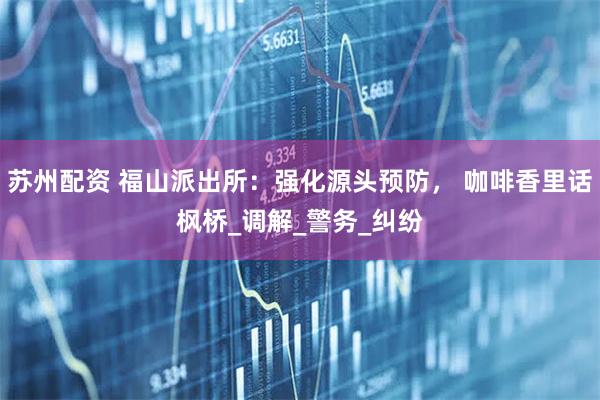 苏州配资 福山派出所：强化源头预防， 咖啡香里话枫桥_调解_警务_纠纷