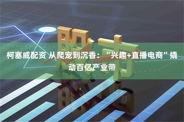 柯塞威配资 从爬宠到沉香：“兴趣+直播电商”撬动百亿产业带