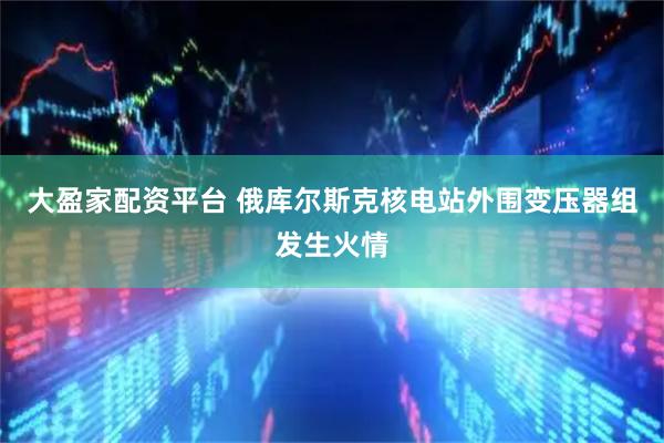 大盈家配资平台 俄库尔斯克核电站外围变压器组发生火情
