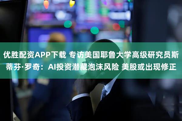 优胜配资APP下载 专访美国耶鲁大学高级研究员斯蒂芬·罗奇：AI投资潜藏泡沫风险 美股或出现修正