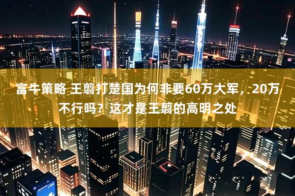 富牛策略 王翦打楚国为何非要60万大军，20万不行吗？这才是王翦的高明之处