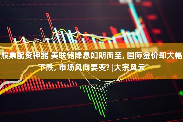 股票配资神器 美联储降息如期而至, 国际金价却大幅下跌, 市场风向要变? |大宗风云