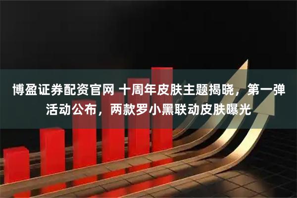 博盈证券配资官网 十周年皮肤主题揭晓，第一弹活动公布，两款罗小黑联动皮肤曝光