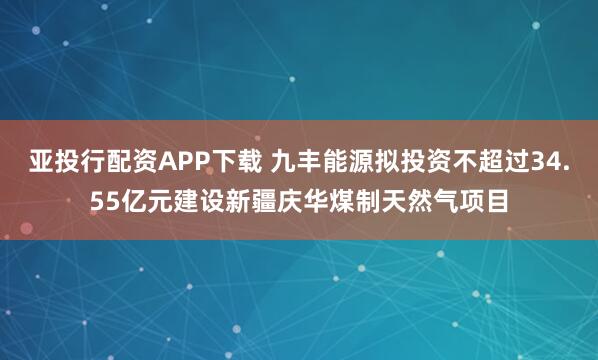 亚投行配资APP下载 九丰能源拟投资不超过34.55亿元建设新疆庆华煤制天然气项目