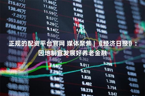 正规的配资平台官网 媒体聚焦 | 《经济日报》：因地制宜发展好养老金融