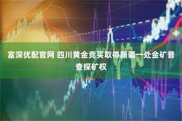 富深优配官网 四川黄金竞买取得新疆一处金矿普查探矿权