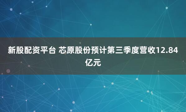 新股配资平台 芯原股份预计第三季度营收12.84亿元