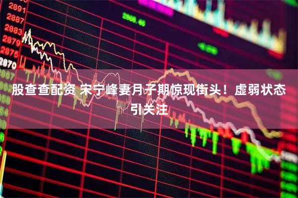 股查查配资 宋宁峰妻月子期惊现街头！虚弱状态引关注