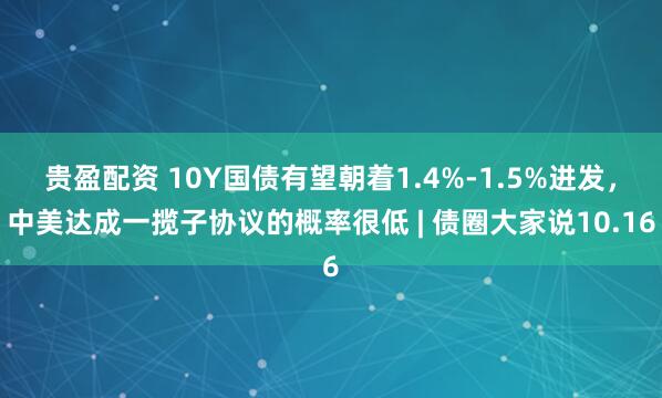 贵盈配资 10Y国债有望朝着1.4%-1.5%进发，中美达成一揽子协议的概率很低 | 债圈大家说10.16