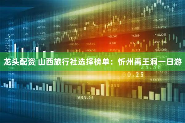 龙头配资 山西旅行社选择榜单：忻州禹王洞一日游