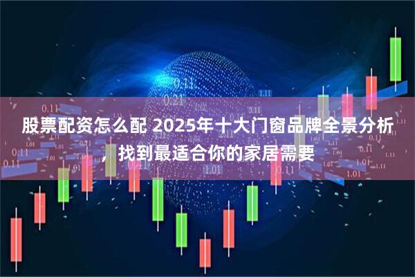 股票配资怎么配 2025年十大门窗品牌全景分析，找到最适合你的家居需要