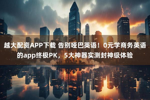 越大配资APP下载 告别哑巴英语！0元学商务英语的app终极PK，5大神器实测封神级体验