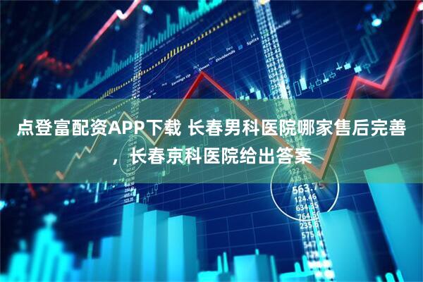 点登富配资APP下载 长春男科医院哪家售后完善，长春京科医院给出答案