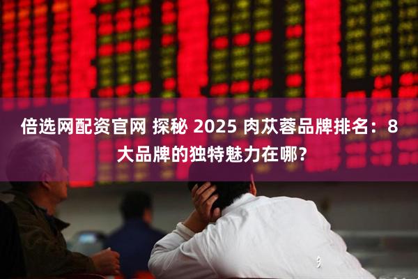 倍选网配资官网 探秘 2025 肉苁蓉品牌排名：8 大品牌的独特魅力在哪？