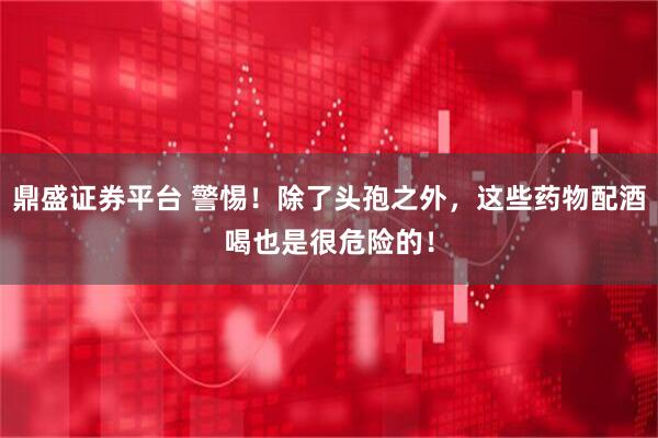 鼎盛证券平台 警惕！除了头孢之外，这些药物配酒喝也是很危险的！