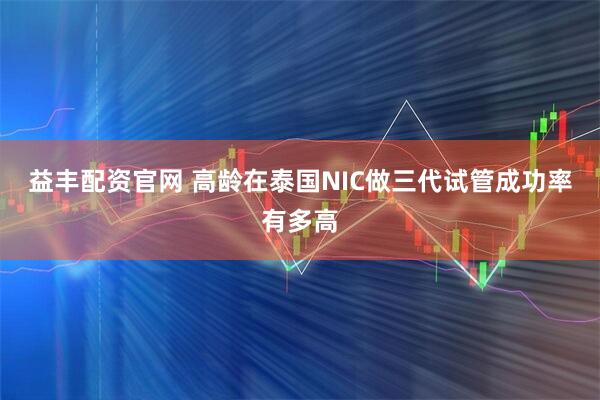 益丰配资官网 高龄在泰国NIC做三代试管成功率有多高