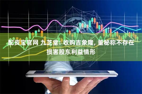 配资宝官网 九芝堂: 收购吉象隆, 董秘称不存在损害股东利益情形