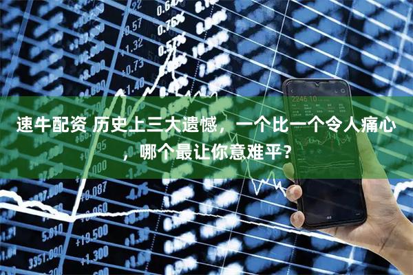 速牛配资 历史上三大遗憾，一个比一个令人痛心，哪个最让你意难平？