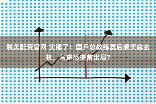 联美配资官网 实锤了！国乒总教练赛后颁奖露玄机，马琳恐提前出局？