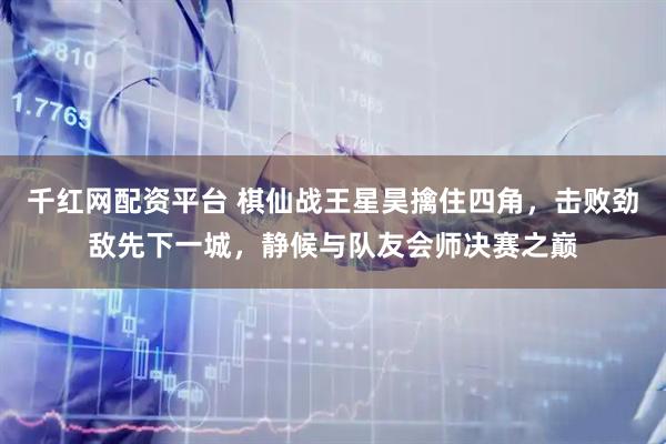千红网配资平台 棋仙战王星昊擒住四角，击败劲敌先下一城，静候与队友会师决赛之巅