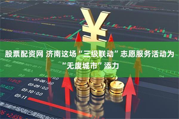 股票配资网 济南这场“三级联动”志愿服务活动为“无废城市”添力