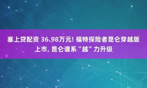 塞上贷配资 36.98万元! 福特探险者昆仑穿越版上市, 昆仑谱系“越”力升级