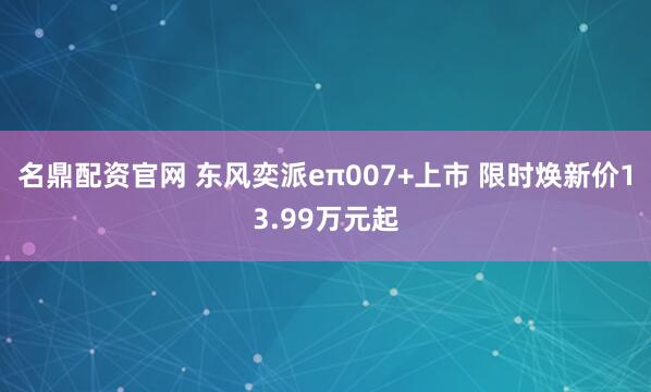 名鼎配资官网 东风奕派eπ007+上市 限时焕新价13.99万元起
