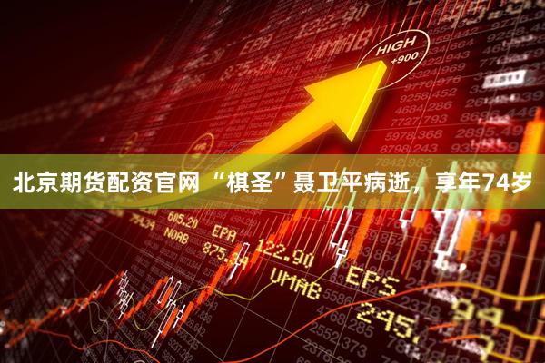 北京期货配资官网 “棋圣”聂卫平病逝，享年74岁