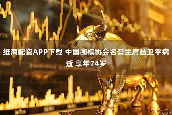 维海配资APP下载 中国围棋协会名誉主席聂卫平病逝 享年74岁
