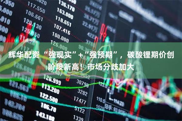 辉华配资 “强现实”+“强预期”，碳酸锂期价创阶段新高！市场分歧加大