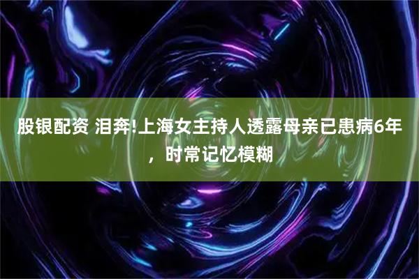 股银配资 泪奔!上海女主持人透露母亲已患病6年，时常记忆模糊