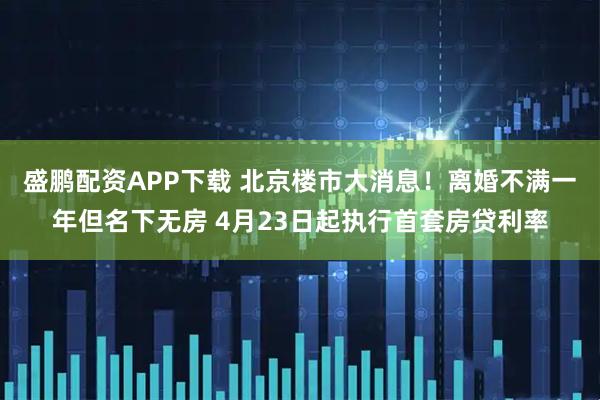 盛鹏配资APP下载 北京楼市大消息！离婚不满一年但名下无房 4月23日起执行首套房贷利率