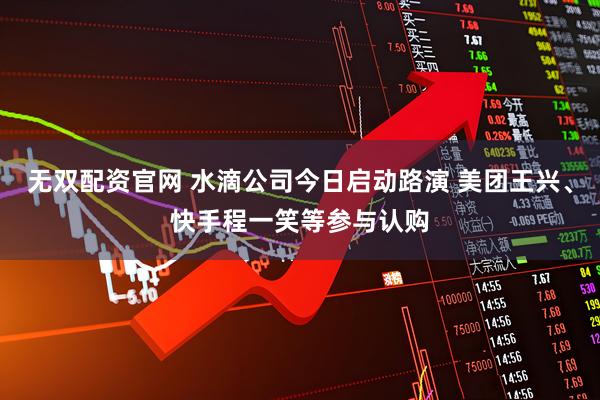 无双配资官网 水滴公司今日启动路演 美团王兴、快手程一笑等参与认购
