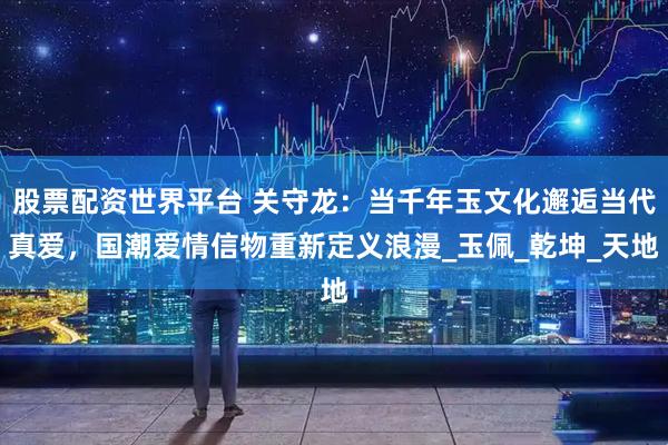 股票配资世界平台 关守龙：当千年玉文化邂逅当代真爱，国潮爱情信物重新定义浪漫_玉佩_乾坤_天地