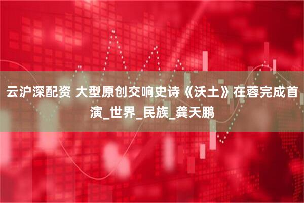云沪深配资 大型原创交响史诗《沃土》在蓉完成首演_世界_民族_龚天鹏