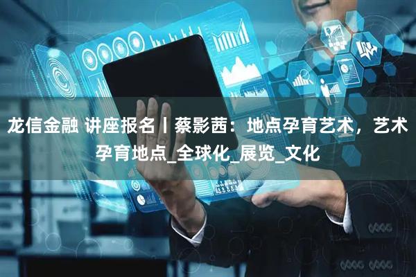 龙信金融 讲座报名丨蔡影茜：地点孕育艺术，艺术孕育地点_全球化_展览_文化