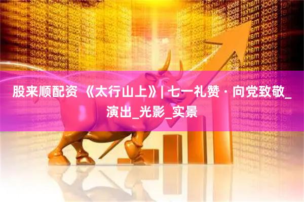 股来顺配资 《太行山上》| 七一礼赞 · 向党致敬_演出_光影_实景