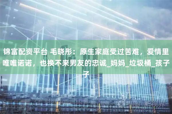 锦富配资平台 毛晓彤：原生家庭受过苦难，爱情里唯唯诺诺，也换不来男友的忠诚_妈妈_垃圾桶_孩子