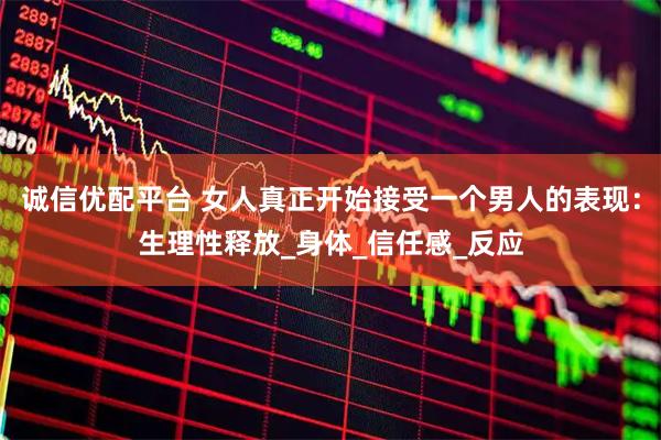 诚信优配平台 女人真正开始接受一个男人的表现：生理性释放_身体_信任感_反应