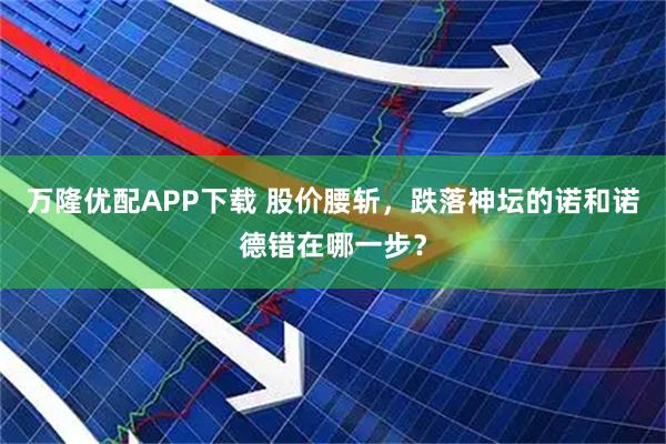 万隆优配APP下载 股价腰斩，跌落神坛的诺和诺德错在哪一步？