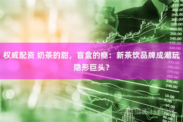 权威配资 奶茶的甜，盲盒的瘾：新茶饮品牌成潮玩隐形巨头？