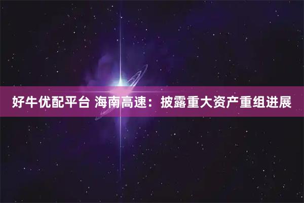 好牛优配平台 海南高速：披露重大资产重组进展